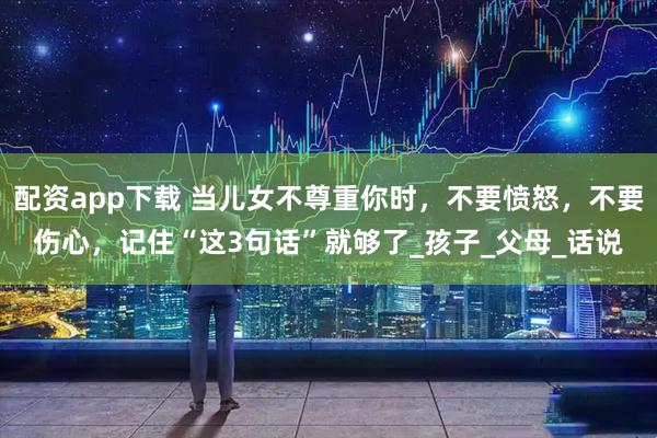 配资app下载 当儿女不尊重你时，不要愤怒，不要伤心，记住“这3句话”就够了_孩子_父母_话说