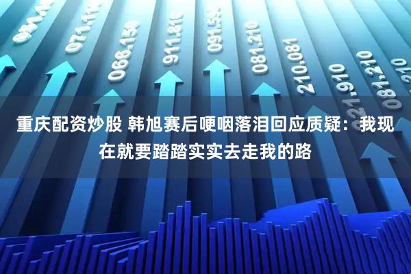 重庆配资炒股 韩旭赛后哽咽落泪回应质疑：我现在就要踏踏实实去走我的路