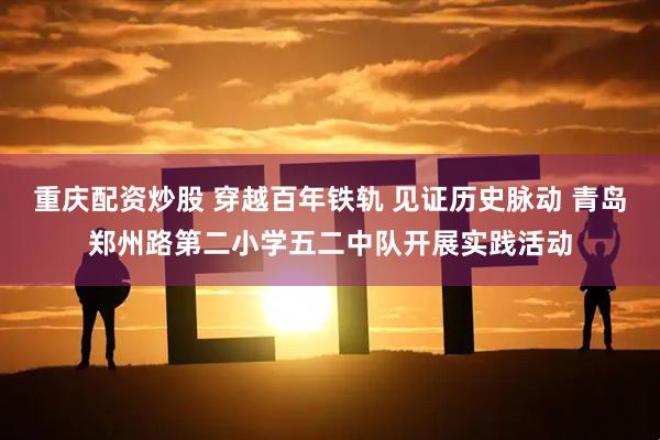 重庆配资炒股 穿越百年铁轨 见证历史脉动 青岛郑州路第二小学五二中队开展实践活动