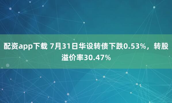 配资app下载 7月31日华设转债下跌0.53%，转股溢价率30.47%