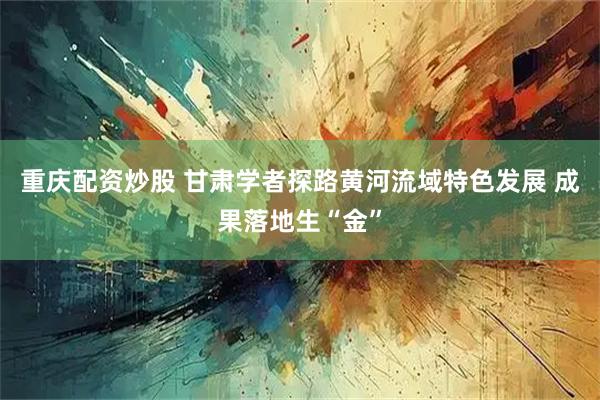重庆配资炒股 甘肃学者探路黄河流域特色发展 成果落地生“金”