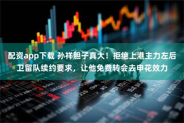 配资app下载 孙祥胆子真大！拒绝上港主力左后卫留队续约要求，让他免费转会去申花效力