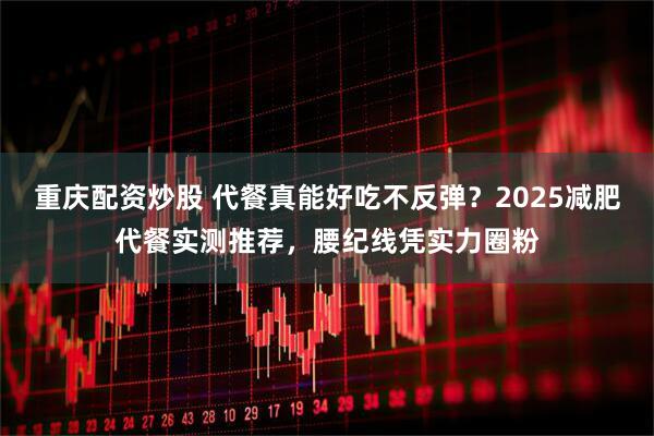 重庆配资炒股 代餐真能好吃不反弹？2025减肥代餐实测推荐，腰纪线凭实力圈粉