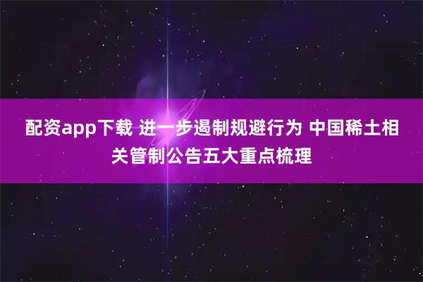 配资app下载 进一步遏制规避行为 中国稀土相关管制公告五大重点梳理