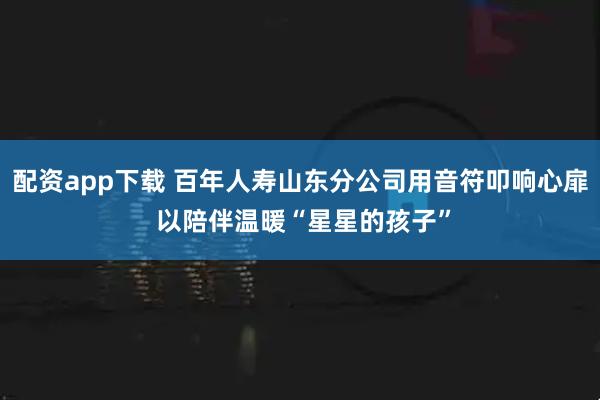 配资app下载 百年人寿山东分公司用音符叩响心扉 以陪伴温暖“星星的孩子”