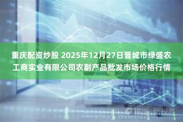 重庆配资炒股 2025年12月27日晋城市绿盛农工商实业有限公司农副产品批发市场价格行情