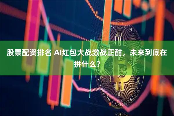 股票配资排名 AI红包大战激战正酣，未来到底在拼什么？