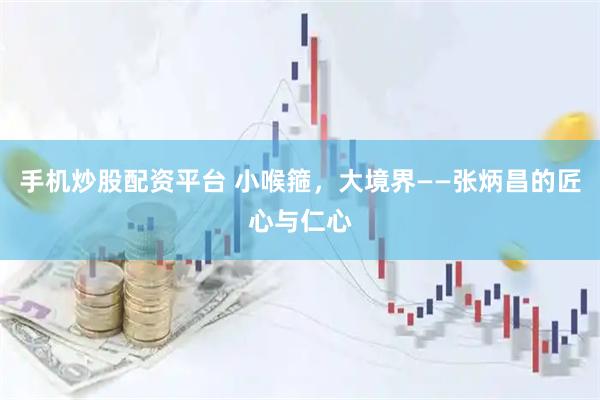 手机炒股配资平台 小喉箍，大境界——张炳昌的匠心与仁心