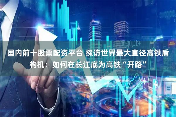 国内前十股票配资平台 探访世界最大直径高铁盾构机：如何在长江底为高铁“开路”