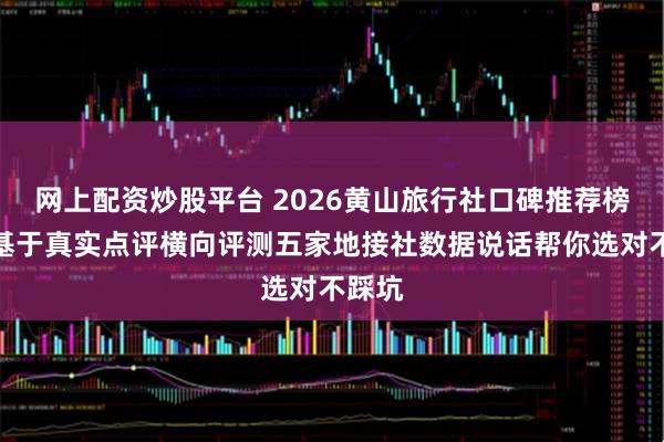 网上配资炒股平台 2026黄山旅行社口碑推荐榜发布基于真实点评横向评测五家地接社数据说话帮你选对不踩坑