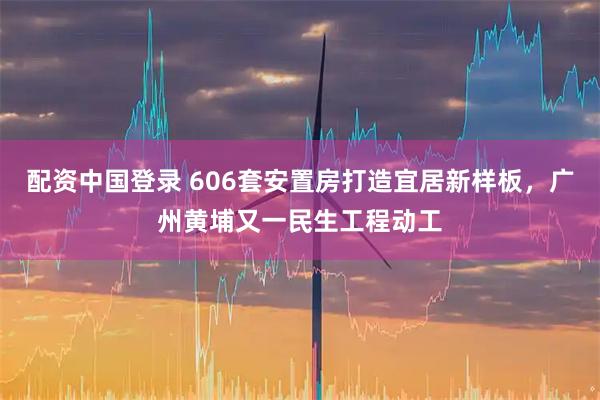 配资中国登录 606套安置房打造宜居新样板，广州黄埔又一民生工程动工