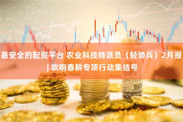 最安全的配资平台 农业科技特派员（轻骑兵）2月报 | 吹响春耕专项行动集结号